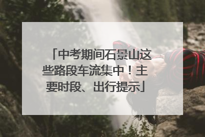 中考期间石景山这些路段车流集中！主要时段、出行提示