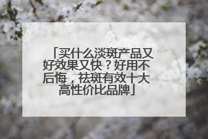 买什么淡斑产品又好效果又快？好用不后悔，祛斑有效十大高性价比品牌
