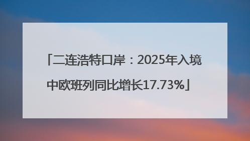 二连浩特口岸：2025年入境中欧班列同比增长17.73%
