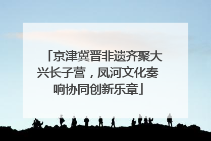 京津冀晋非遗齐聚大兴长子营，凤河文化奏响协同创新乐章