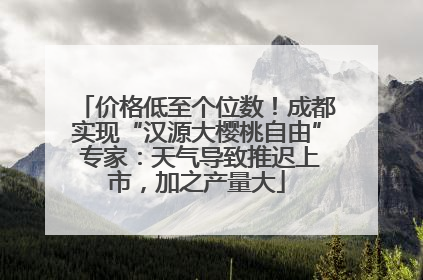 价格低至个位数！成都实现“汉源大樱桃自由” 专家：天气导致推迟上市，加之产量大