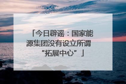 今日辟谣：国家能源集团没有设立所谓“拓展中心”