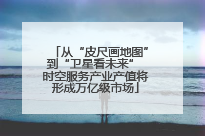 从“皮尺画地图”到“卫星看未来” 时空服务产业产值将形成万亿级市场