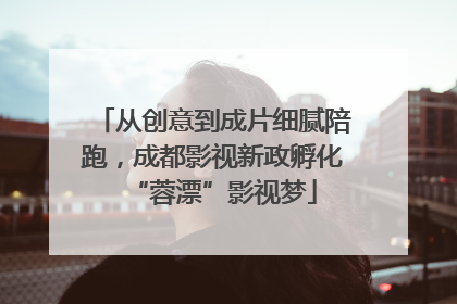 从创意到成片细腻陪跑，成都影视新政孵化“蓉漂”影视梦