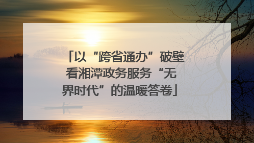 以“跨省通办”破壁 看湘潭政务服务“无界时代”的温暖答卷