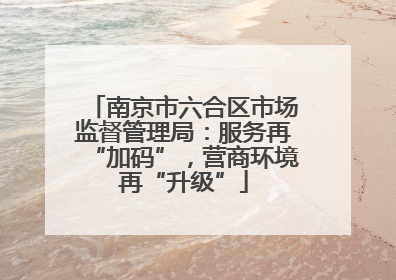 南京市六合区市场监督管理局：服务再“加码”，营商环境再“升级”