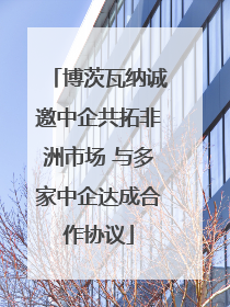 博茨瓦纳诚邀中企共拓非洲市场 与多家中企达成合作协议