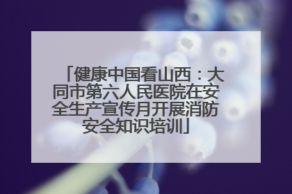 健康中国看山西：大同市第六人民医院在安全生产宣传月开展消防安全知识培训