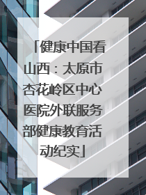 健康中国看山西：太原市杏花岭区中心医院外联服务部健康教育活动纪实