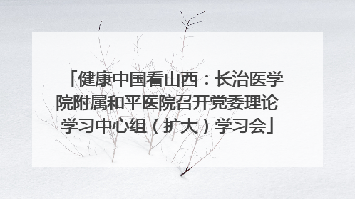 健康中国看山西：长治医学院附属和平医院召开党委理论学习中心组（扩大）学习会