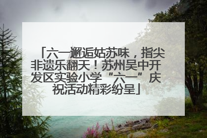 六一邂逅姑苏味，指尖非遗乐翻天！苏州吴中开发区实验小学“六一”庆祝活动精彩纷呈