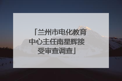 兰州市电化教育中心主任南星辉接受审查调查