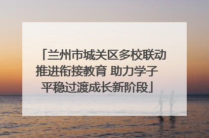 兰州市城关区多校联动推进衔接教育 助力学子平稳过渡成长新阶段