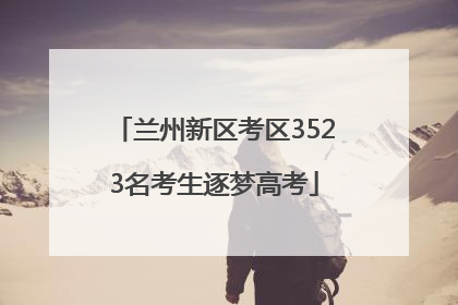兰州新区考区3523名考生逐梦高考