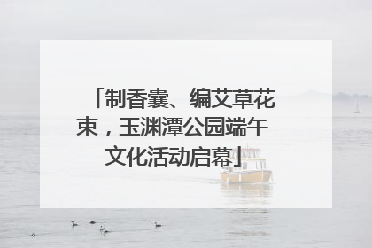 制香囊、编艾草花束，玉渊潭公园端午文化活动启幕