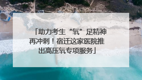 助力考生“氧”足精神再冲刺！宿迁这家医院推出高压氧专项服务