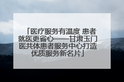 医疗服务有温度 患者就医更省心——甘肃玉门医共体患者服务中心打造优质服务新名片