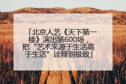 北京人艺《天下第一楼》演出第600场，把“艺术来源于生活高于生活”诠释到极致