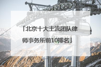 北京十大主流团队律师事务所前10排名