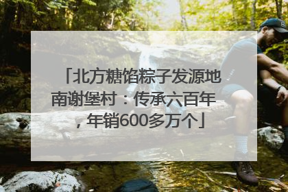 北方糖馅粽子发源地南谢堡村：传承六百年，年销600多万个