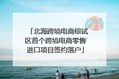 北海跨境电商综试区首个跨境电商零售进口项目签约落户