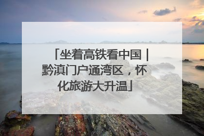 坐着高铁看中国｜黔滇门户通湾区，怀化旅游大升温
