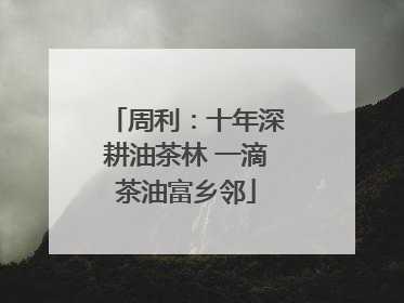 周利：十年深耕油茶林 一滴茶油富乡邻