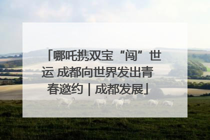 哪吒携双宝“闯”世运 成都向世界发出青春邀约｜成都发展