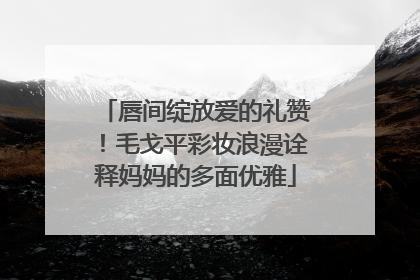 唇间绽放爱的礼赞！毛戈平彩妆浪漫诠释妈妈的多面优雅