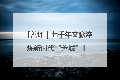 善评｜七千年文脉淬炼新时代“善城”