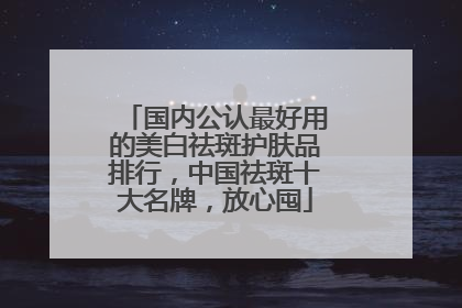 国内公认最好用的美白祛斑护肤品排行，中国祛斑十大名牌，放心囤