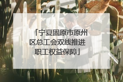 宁夏固原市原州区总工会双线推进职工权益保障