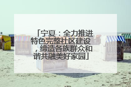 宁夏：全力推进特色完整社区建设，缔造各族群众和谐共融美好家园