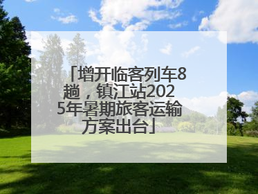 增开临客列车8趟，镇江站2025年暑期旅客运输方案出台