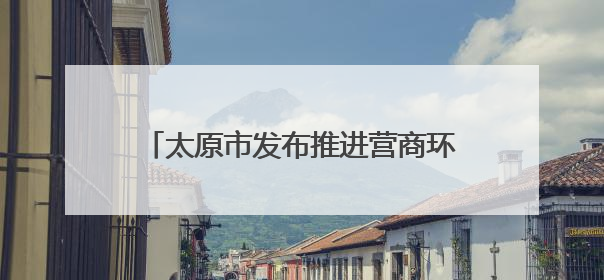 太原市发布推进营商环境深层次改革行动方案