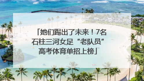 她们踢出了未来！7名石柱三河女足“老队员”高考体育单招上榜