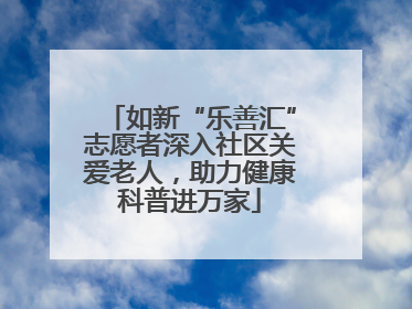 如新“乐善汇”志愿者深入社区关爱老人，助力健康科普进万家