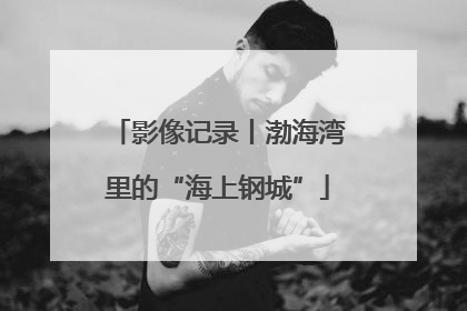 影像记录丨渤海湾里的“海上钢城”