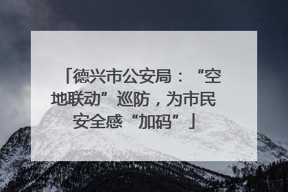 德兴市公安局：“空地联动”巡防，为市民安全感“加码”