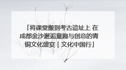 将课堂搬到考古遗址上 在成都金沙邂逅童趣与创意的青铜文化盛宴｜文化中国行