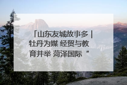 山东友城故事多｜牡丹为媒 经贸与教育并举 菏泽国际“朋友圈”扩容升级
