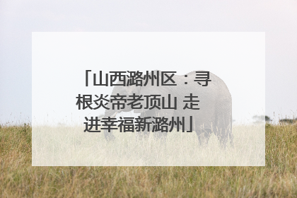 山西潞州区：寻根炎帝老顶山 走进幸福新潞州