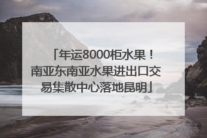 年运8000柜水果！南亚东南亚水果进出口交易集散中心落地昆明