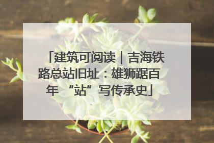 建筑可阅读｜吉海铁路总站旧址：雄狮踞百年 “站”写传承史