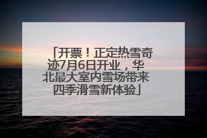 开票！正定热雪奇迹7月6日开业，华北最大室内雪场带来四季滑雪新体验
