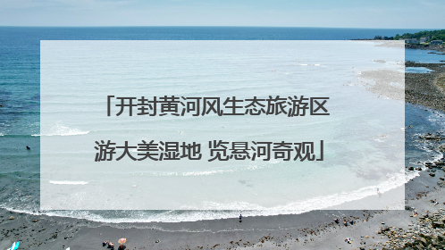 开封黄河风生态旅游区 游大美湿地 览悬河奇观