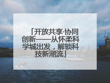开放共享·协同创新——从怀柔科学城出发，解锁科技新潮流