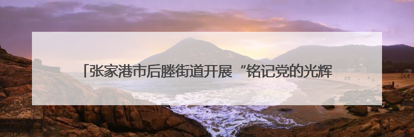 张家港市后塍街道开展“铭记党的光辉历程，共筑退役军人荣耀”主题活动