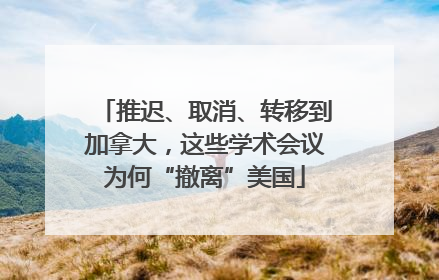 推迟、取消、转移到加拿大，这些学术会议为何“撤离”美国