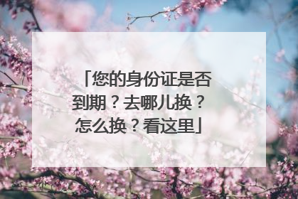 您的身份证是否到期？去哪儿换？怎么换？看这里